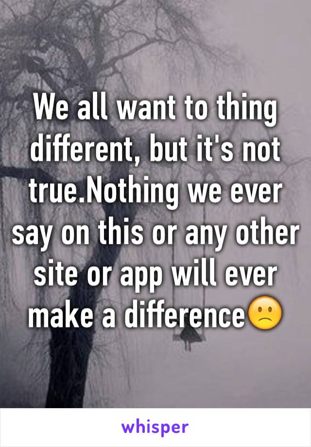 We all want to thing different, but it's not true.Nothing we ever say on this or any other site or app will ever make a difference🙁