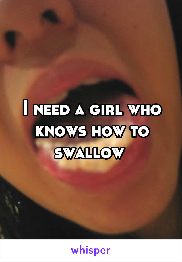 I need a girl who knows how to swallow 