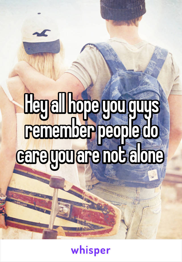 Hey all hope you guys remember people do care you are not alone 