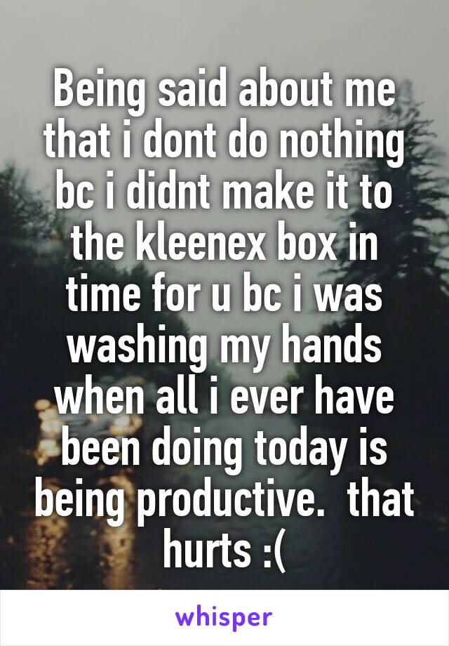 Being said about me that i dont do nothing bc i didnt make it to the kleenex box in time for u bc i was washing my hands when all i ever have been doing today is being productive.  that hurts :(