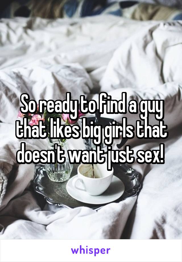 So ready to find a guy that likes big girls that doesn't want just sex! 