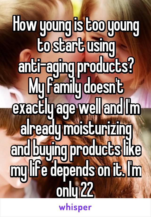 How young is too young to start using anti-aging products? My family doesn't exactly age well and I'm already moisturizing and buying products like my life depends on it. I'm only 22 