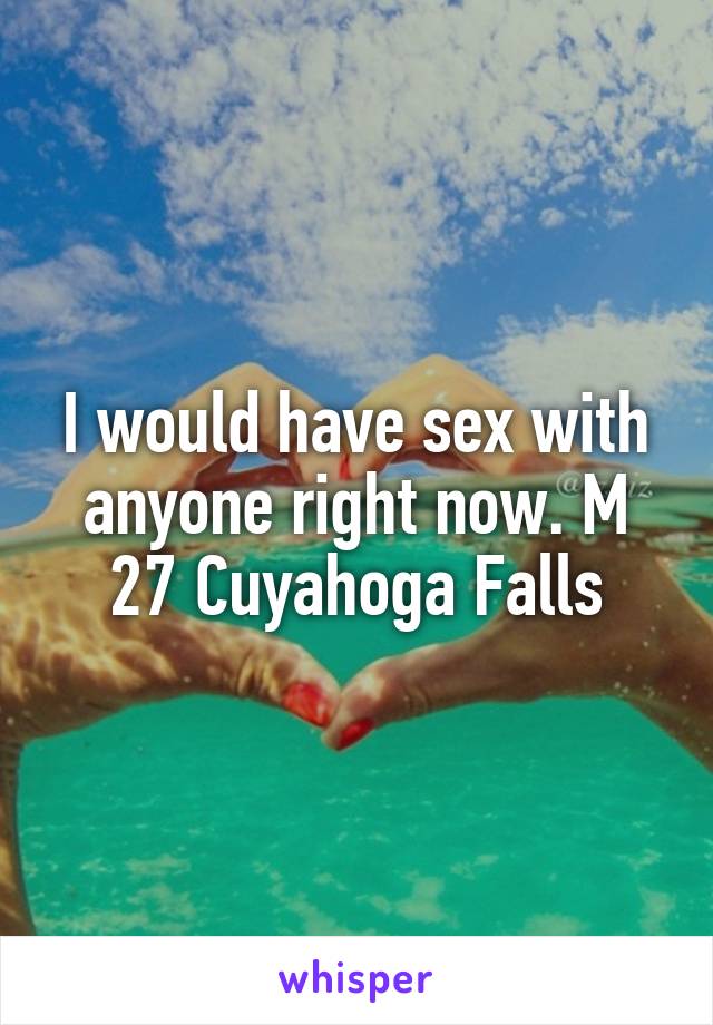 I would have sex with anyone right now. M 27 Cuyahoga Falls