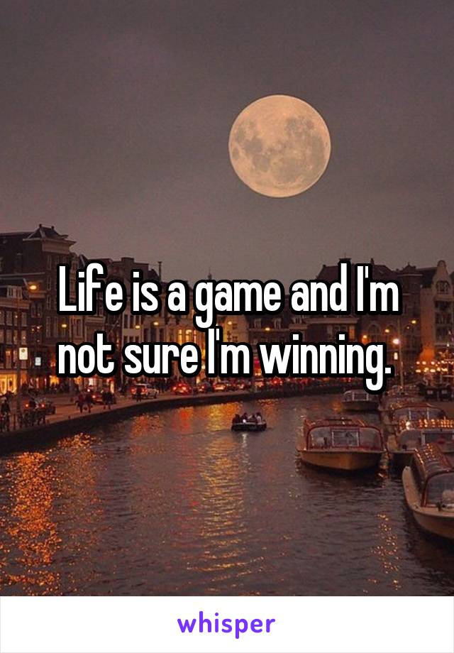 Life is a game and I'm not sure I'm winning. 