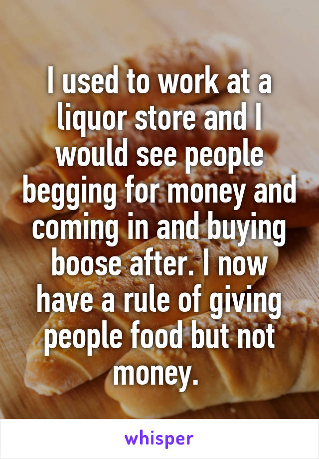 I used to work at a liquor store and I would see people begging for money and coming in and buying boose after. I now have a rule of giving people food but not money. 