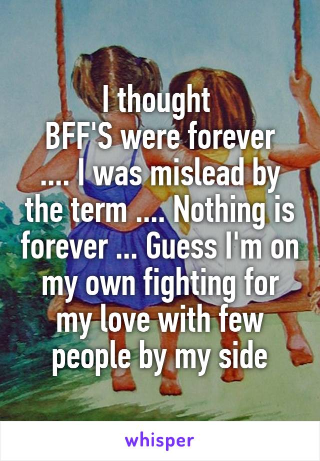 I thought 
BFF'S were forever .... I was mislead by the term .... Nothing is forever ... Guess I'm on my own fighting for my love with few people by my side
