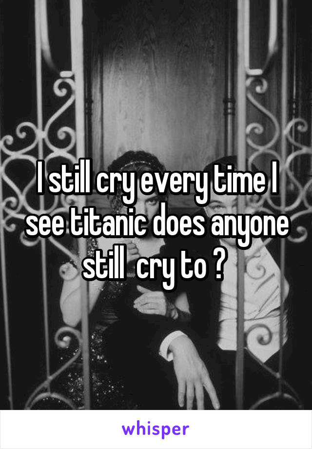 I still cry every time I see titanic does anyone still  cry to ? 