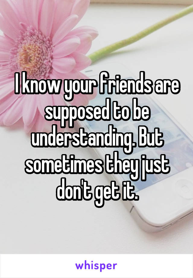 I know your friends are supposed to be understanding. But sometimes they just don't get it.