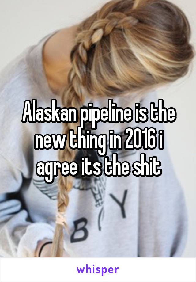 Alaskan pipeline is the new thing in 2016 i agree its the shit