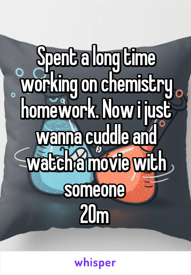 Spent a long time working on chemistry homework. Now i just wanna cuddle and watch a movie with someone 
20m 