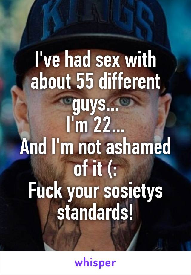 I've had sex with about 55 different guys...
I'm 22...
And I'm not ashamed of it (:
Fuck your sosietys standards!