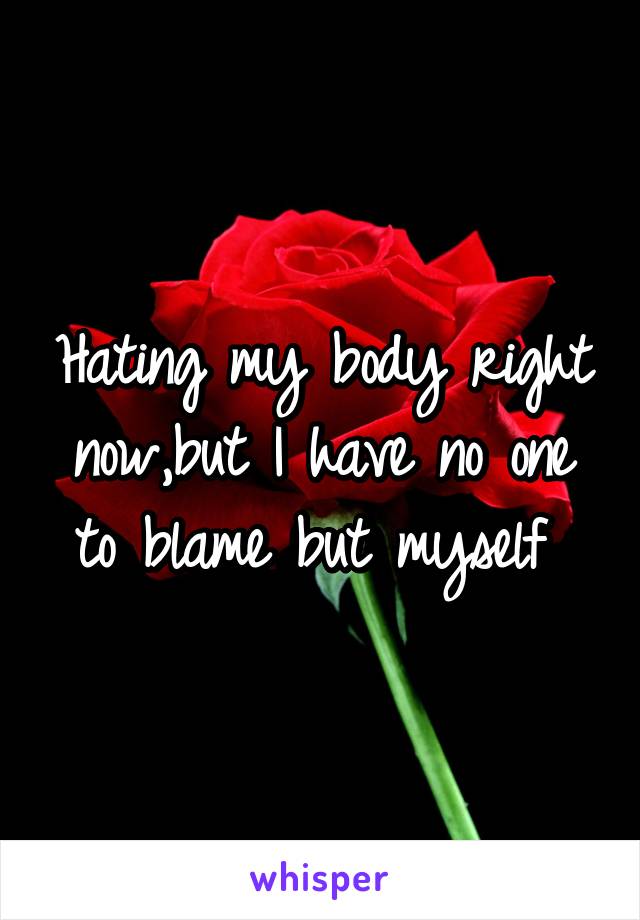 Hating my body right now,but I have no one to blame but myself 