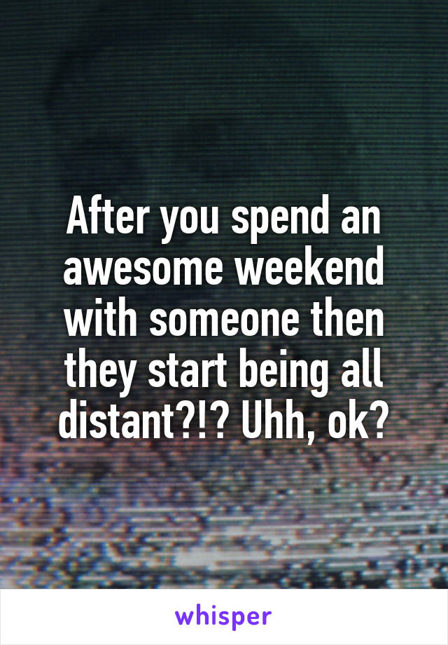 After you spend an awesome weekend with someone then they start being all distant?!? Uhh, ok?