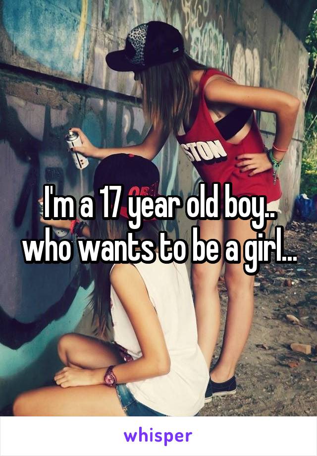 I'm a 17 year old boy.. who wants to be a girl...