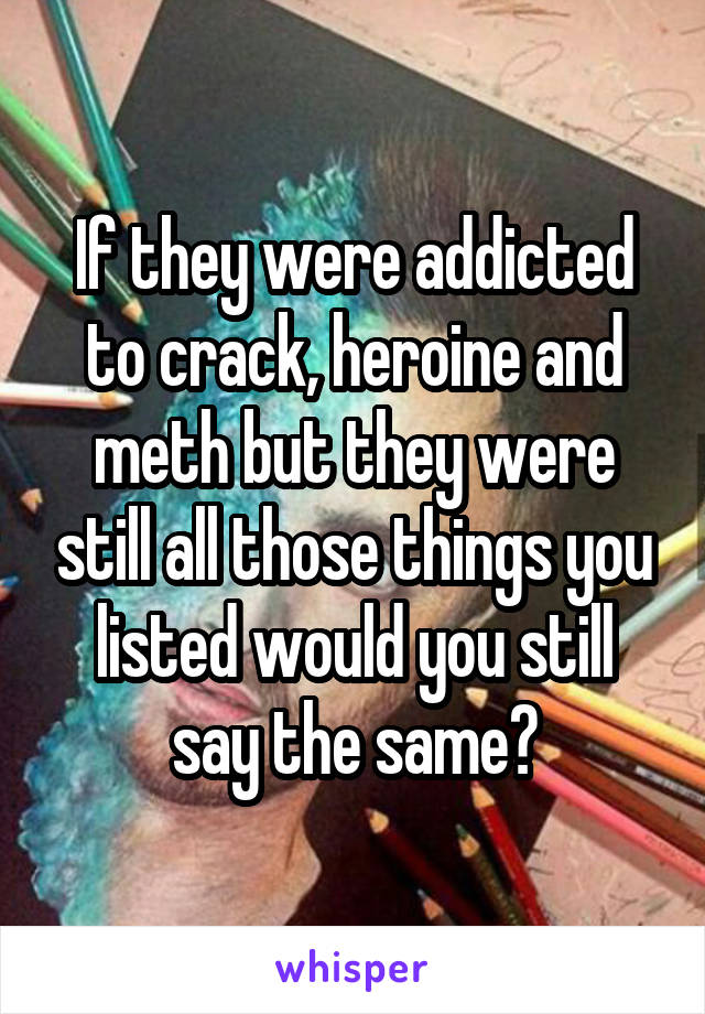 If they were addicted to crack, heroine and meth but they were still all those things you listed would you still say the same?