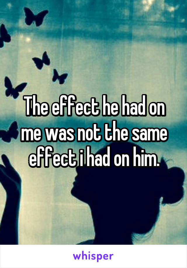 The effect he had on me was not the same effect i had on him.
