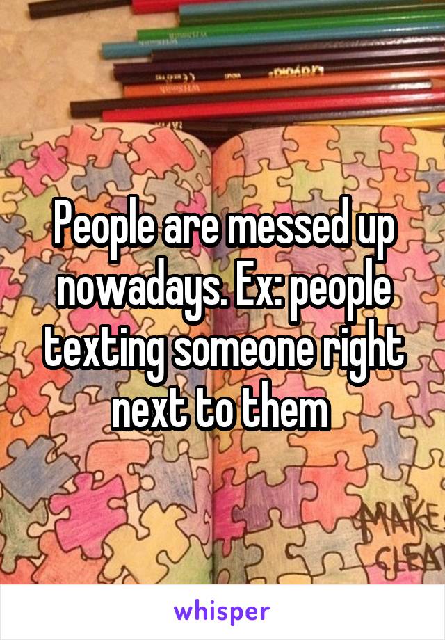 People are messed up nowadays. Ex: people texting someone right next to them 