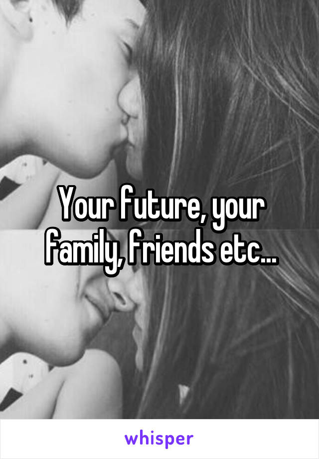 Your future, your family, friends etc...