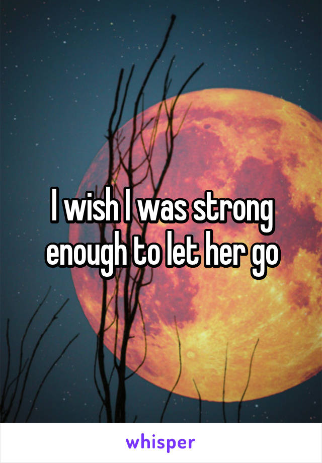 I wish I was strong enough to let her go
