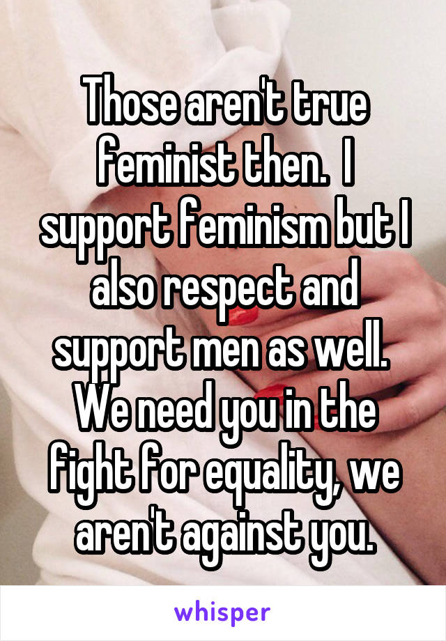 Those aren't true feminist then.  I support feminism but I also respect and support men as well.  We need you in the fight for equality, we aren't against you.