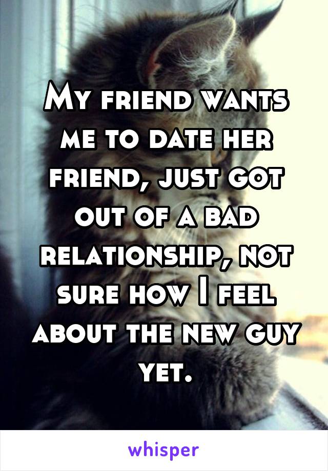 My friend wants me to date her friend, just got out of a bad relationship, not sure how I feel about the new guy yet.