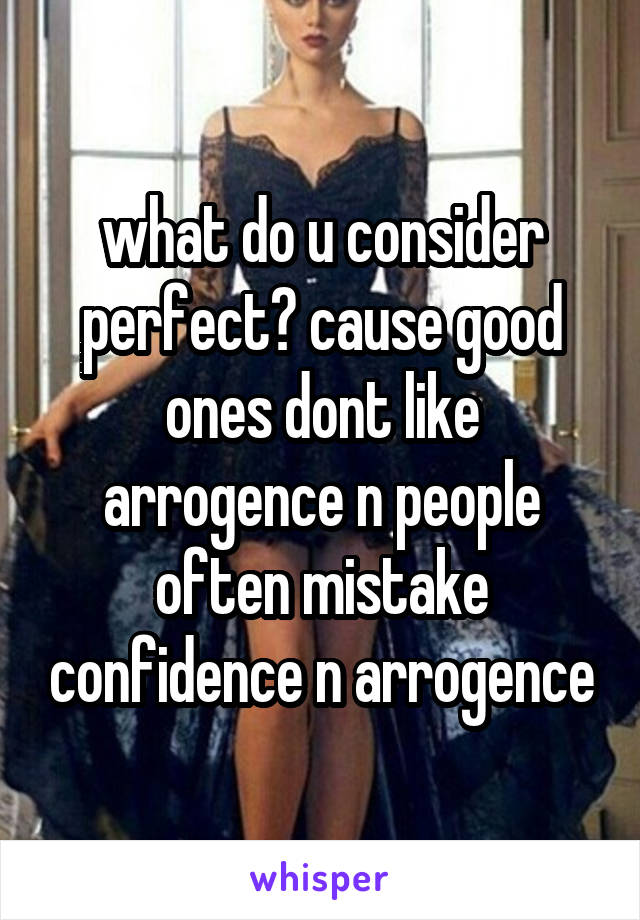 what do u consider perfect? cause good ones dont like arrogence n people often mistake confidence n arrogence