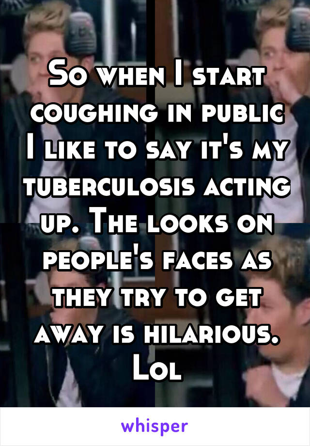 So when I start coughing in public I like to say it's my tuberculosis acting up. The looks on people's faces as they try to get away is hilarious. Lol