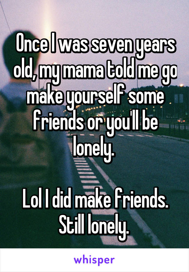 Once I was seven years old, my mama told me go make yourself some friends or you'll be lonely. 

Lol I did make friends. Still lonely. 