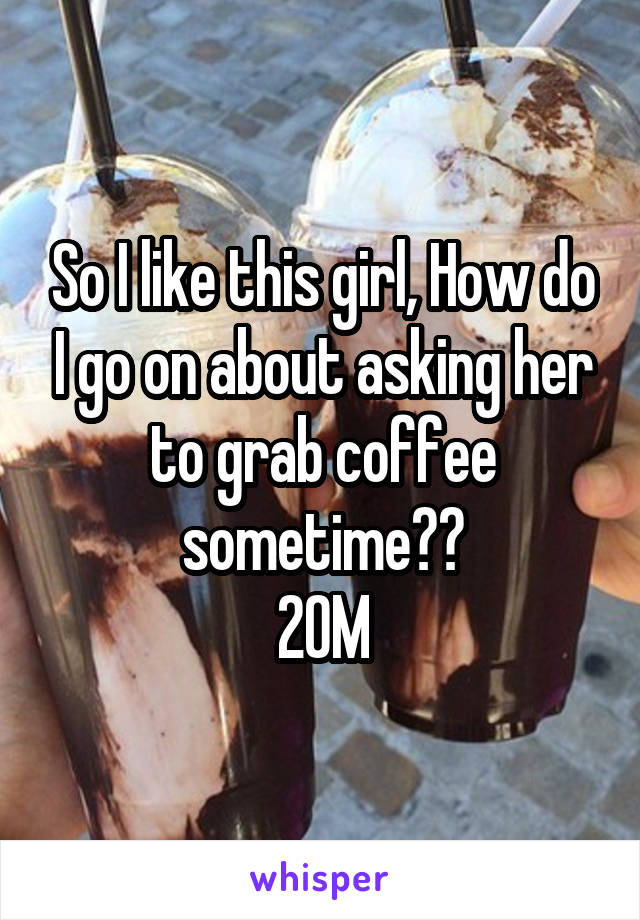So I like this girl, How do I go on about asking her to grab coffee sometime??
20M