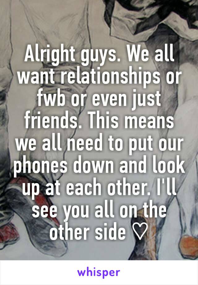 Alright guys. We all want relationships or fwb or even just friends. This means we all need to put our phones down and look up at each other. I'll see you all on the other side ♡