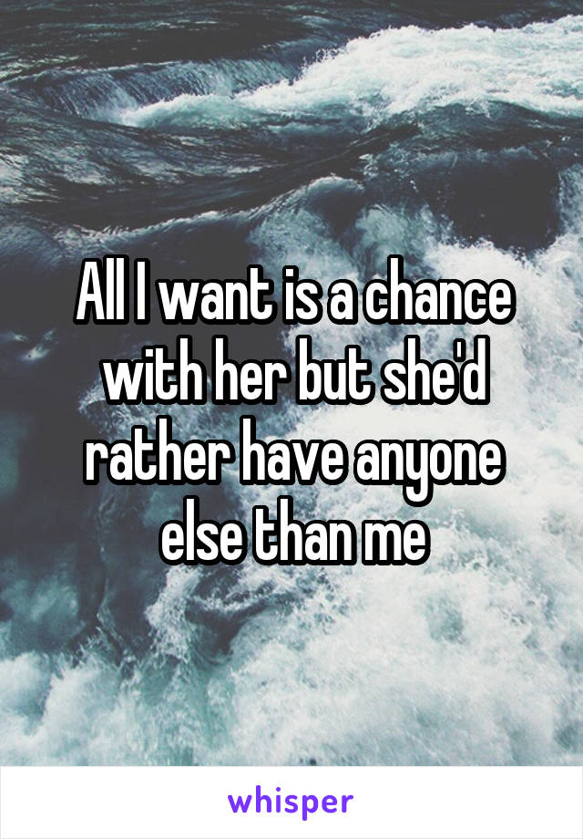 All I want is a chance with her but she'd rather have anyone else than me