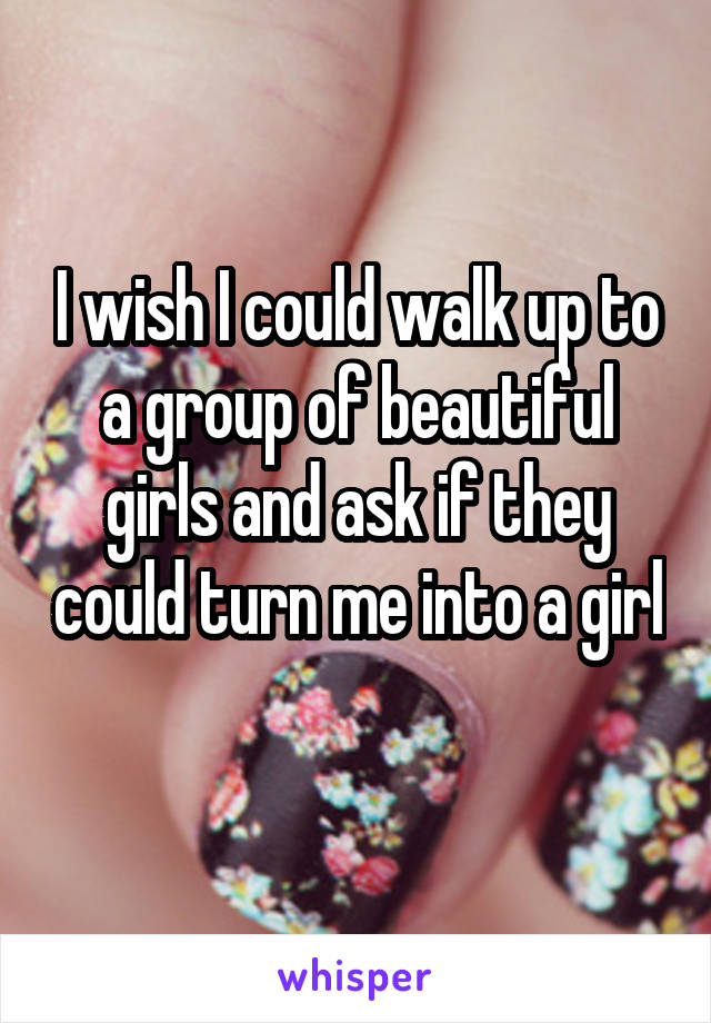 I wish I could walk up to a group of beautiful girls and ask if they could turn me into a girl 