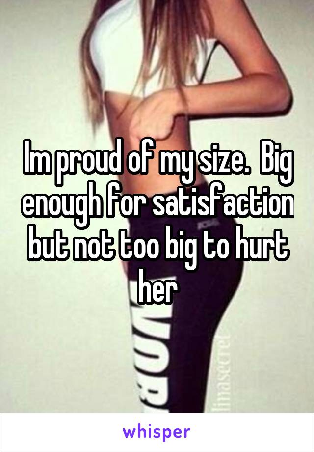 Im proud of my size.  Big enough for satisfaction but not too big to hurt her