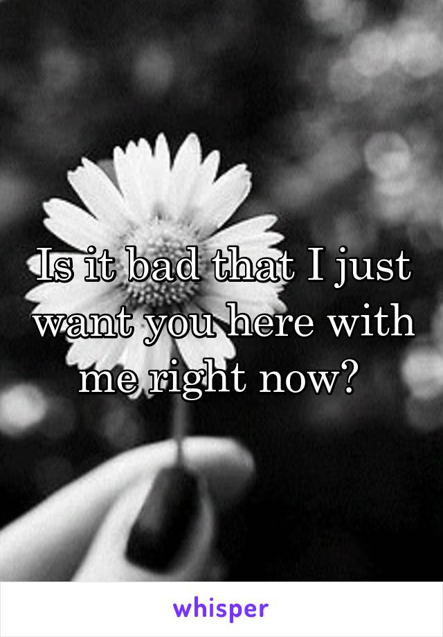 Is it bad that I just want you here with me right now? 