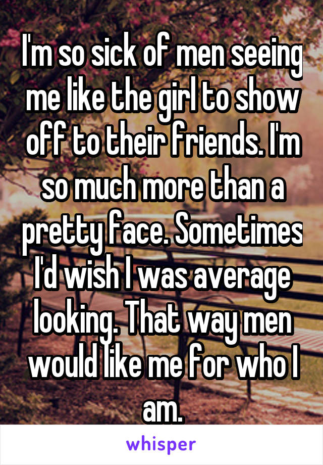 I'm so sick of men seeing me like the girl to show off to their friends. I'm so much more than a pretty face. Sometimes I'd wish I was average looking. That way men would like me for who I am.