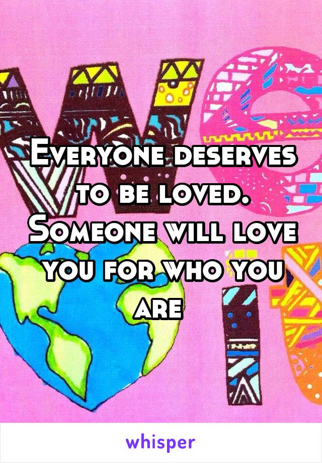 Everyone deserves to be loved. Someone will love you for who you are 