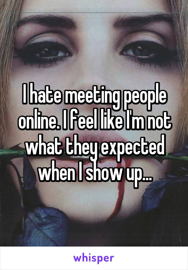 I hate meeting people online. I feel like I'm not what they expected when I show up...