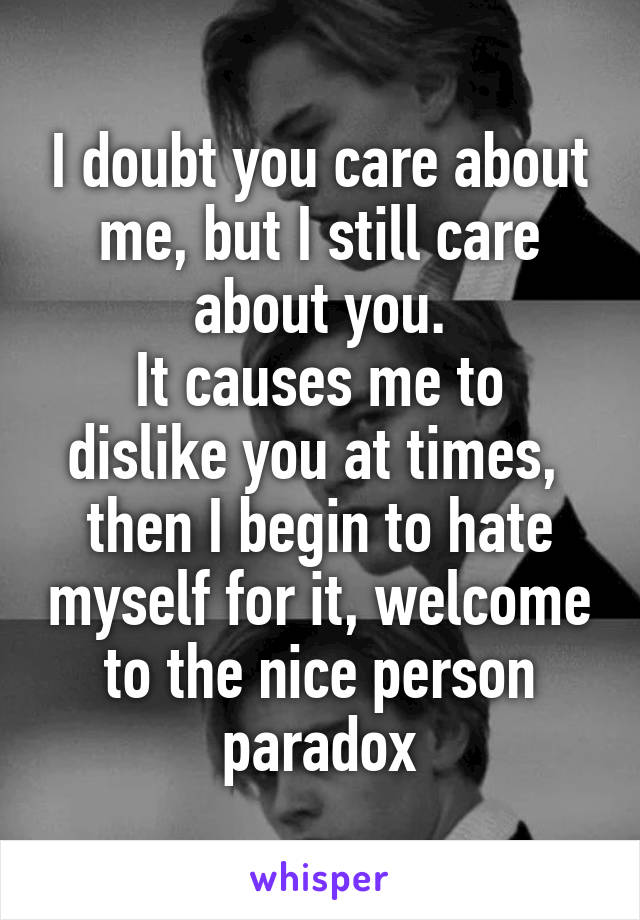 I doubt you care about me, but I still care about you.
It causes me to dislike you at times,  then I begin to hate myself for it, welcome to the nice person paradox