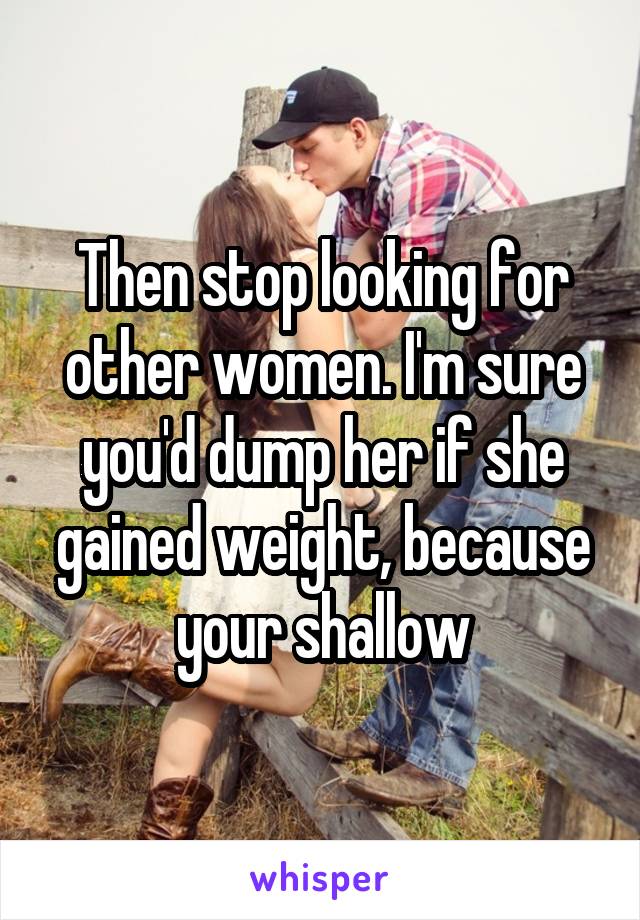 Then stop looking for other women. I'm sure you'd dump her if she gained weight, because your shallow