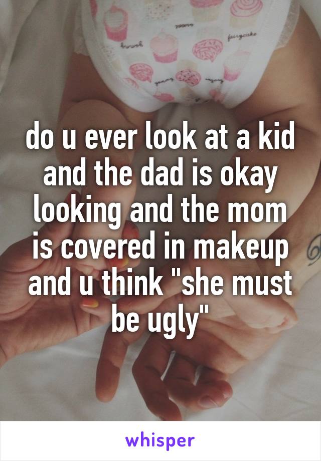 do u ever look at a kid and the dad is okay looking and the mom is covered in makeup and u think "she must be ugly"