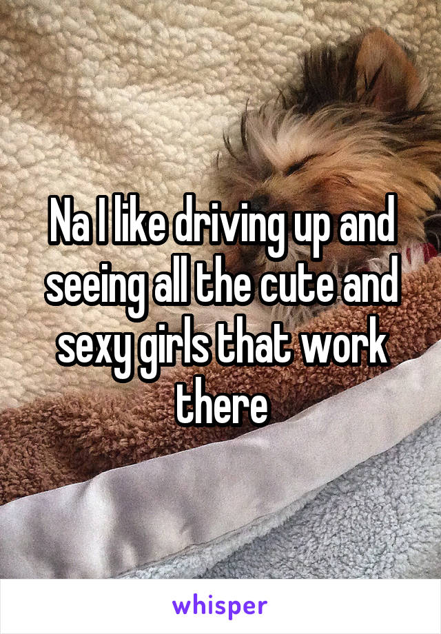 Na I like driving up and seeing all the cute and sexy girls that work there