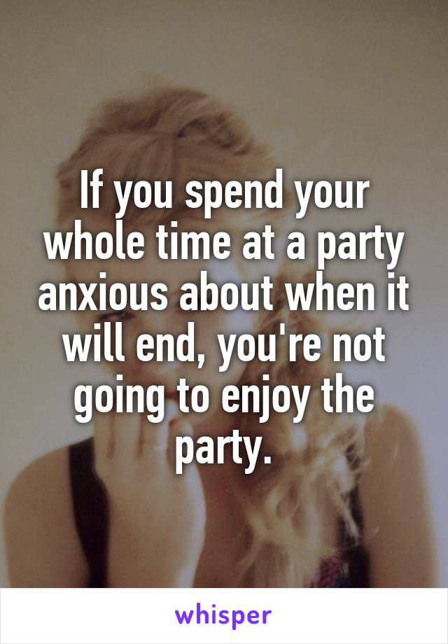 If you spend your whole time at a party anxious about when it will end, you're not going to enjoy the party.