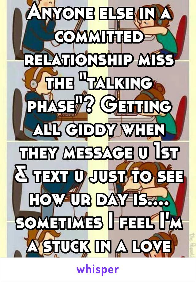 Anyone else in a committed relationship miss the "talking phase"? Getting all giddy when they message u 1st & text u just to see how ur day is.... sometimes I feel I'm a stuck in a love rut 