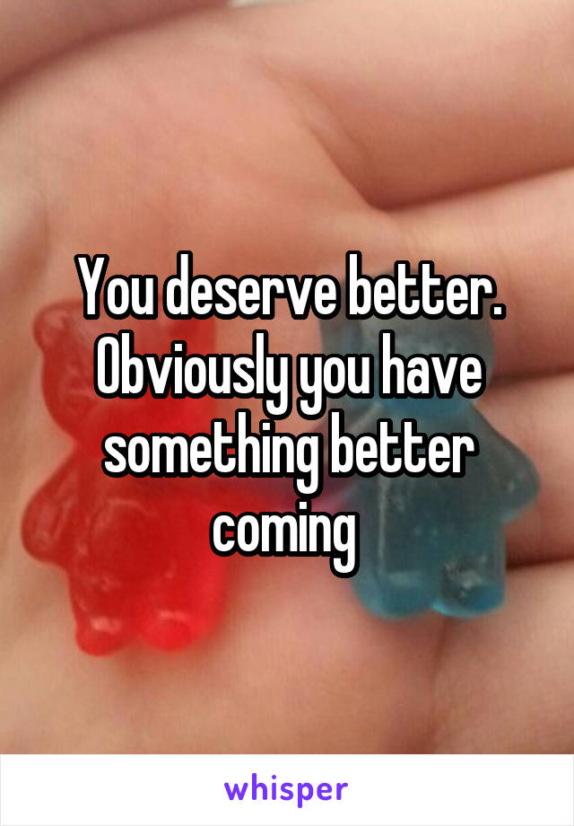 You deserve better. Obviously you have something better coming 