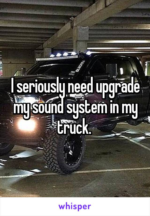 I seriously need upgrade my sound system in my truck. 