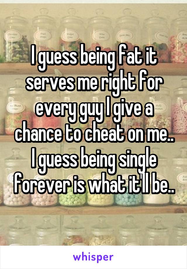 I guess being fat it serves me right for every guy I give a chance to cheat on me..
I guess being single forever is what it'll be.. 