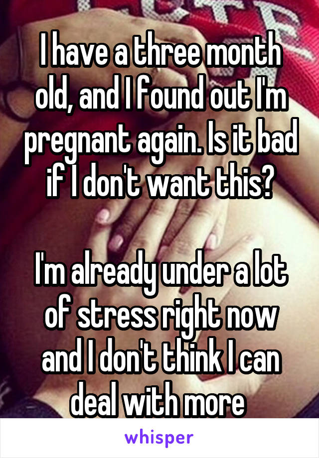 I have a three month old, and I found out I'm pregnant again. Is it bad if I don't want this?

I'm already under a lot of stress right now and I don't think I can deal with more 