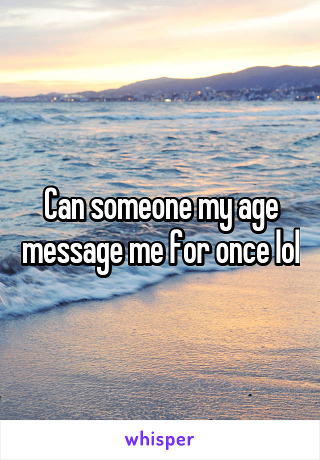 Can someone my age message me for once lol