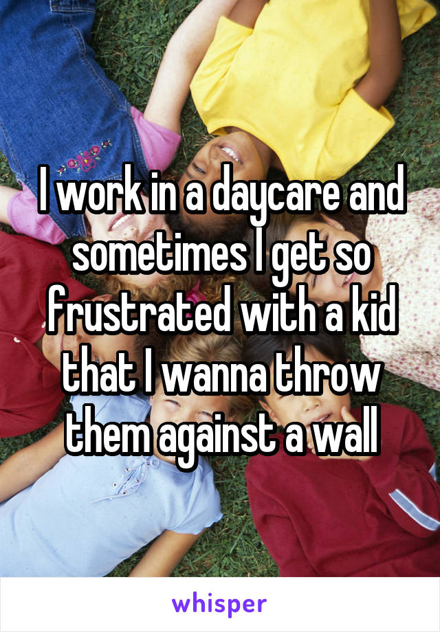 I work in a daycare and sometimes I get so frustrated with a kid that I wanna throw them against a wall