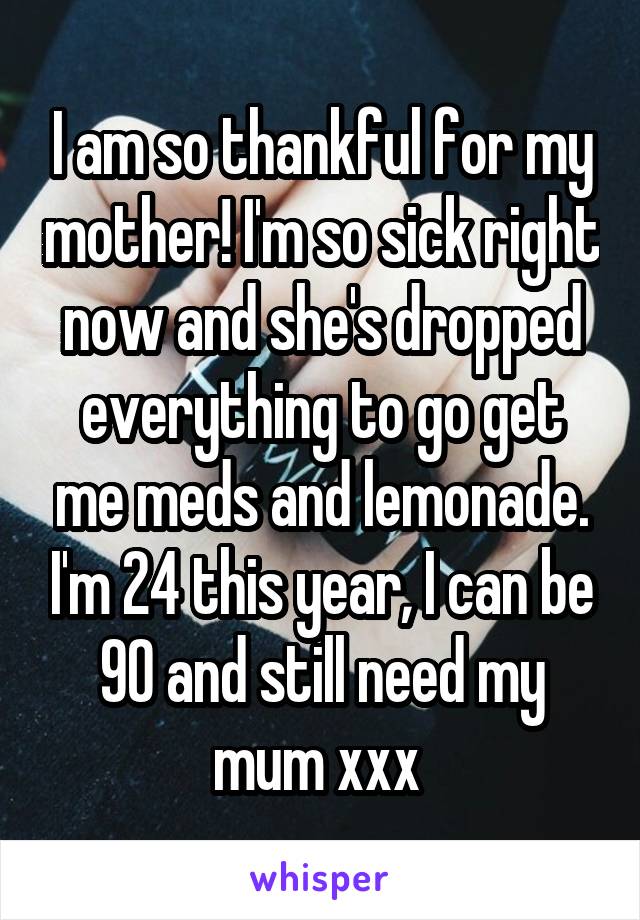 I am so thankful for my mother! I'm so sick right now and she's dropped everything to go get me meds and lemonade. I'm 24 this year, I can be 90 and still need my mum xxx 